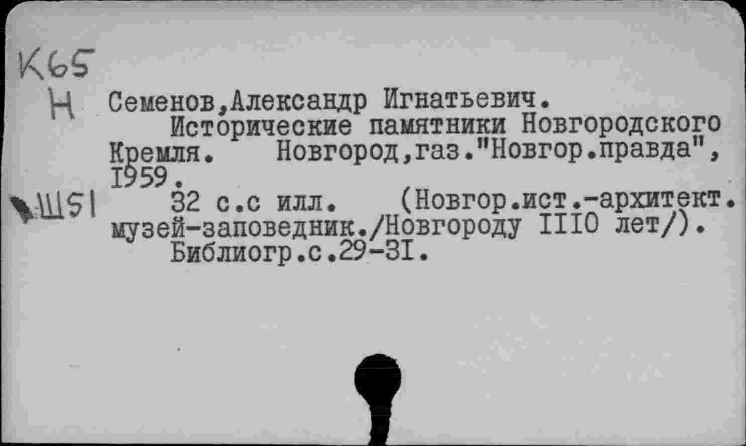 ﻿KkÇ" H
V\USI
Семенов,Александр Игнатьевич.
Исторические памятники Новгородского
Кремля.	Новгород,газ."Новгор.правда",
32 с.с илл.	(Новгор.ист.-архитект
музей-заповедник./Новгороду ИЮ лет/).
Библиогр.с.29-31.
